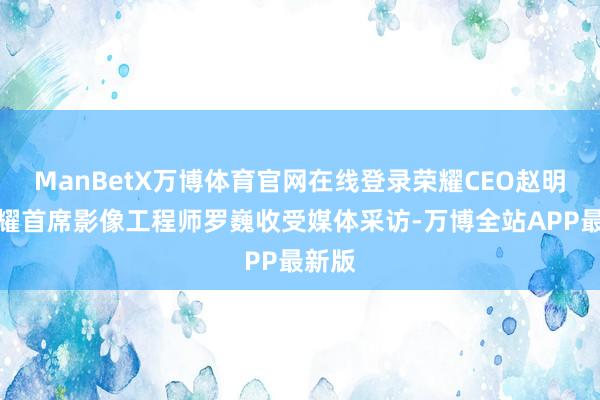 ManBetX万博体育官网在线登录荣耀CEO赵明和荣耀首席影像工程师罗巍收受媒体采访-万博全站APP最新版