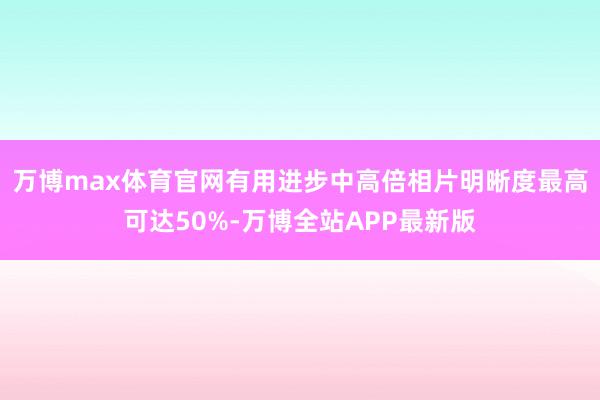 万博max体育官网有用进步中高倍相片明晰度最高可达50%-万博全站APP最新版
