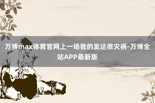 万博max体育官网上一场我的发达很灾祸-万博全站APP最新版
