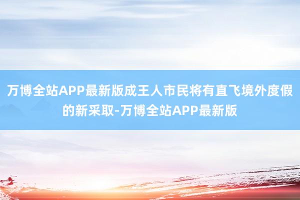 万博全站APP最新版成王人市民将有直飞境外度假的新采取-万博全站APP最新版