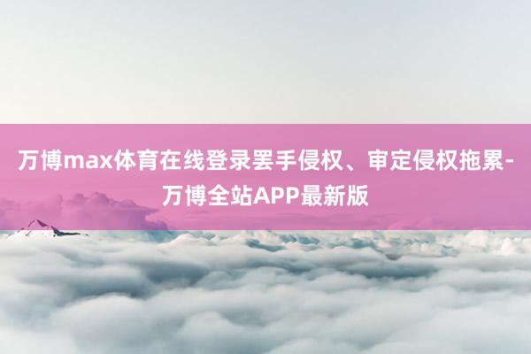 万博max体育在线登录罢手侵权、审定侵权拖累-万博全站APP最新版