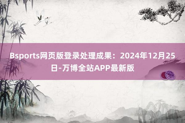 Bsports网页版登录处理成果:2024年12月25日-万博全站APP最新版