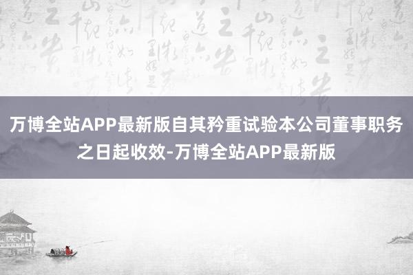 万博全站APP最新版自其矜重试验本公司董事职务之日起收效-万博全站APP最新版