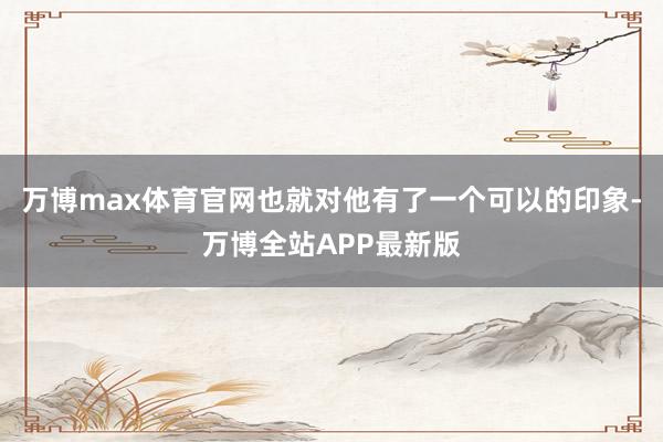 万博max体育官网也就对他有了一个可以的印象-万博全站APP最新版