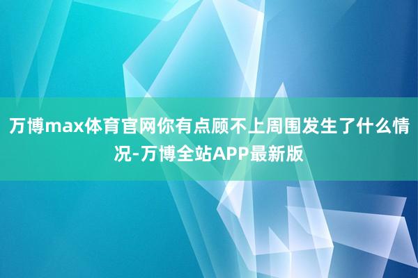 万博max体育官网你有点顾不上周围发生了什么情况-万博全站APP最新版
