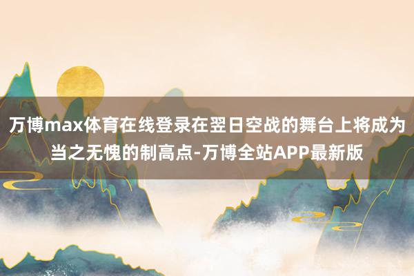 万博max体育在线登录在翌日空战的舞台上将成为当之无愧的制高点-万博全站APP最新版