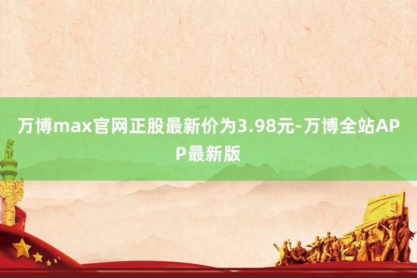 万博max官网正股最新价为3.98元-万博全站APP最新版
