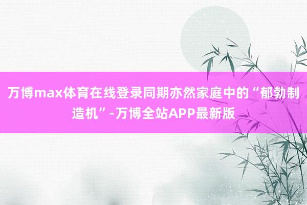 万博max体育在线登录同期亦然家庭中的“郁勃制造机”-万博全站APP最新版