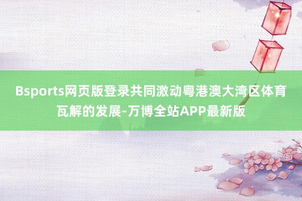 Bsports网页版登录共同激动粤港澳大湾区体育瓦解的发展-万博全站APP最新版