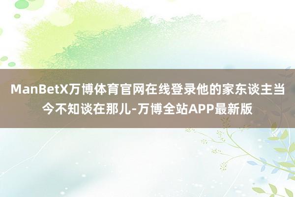 ManBetX万博体育官网在线登录他的家东谈主当今不知谈在那儿-万博全站APP最新版
