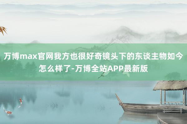 万博max官网我方也很好奇镜头下的东谈主物如今怎么样了-万博全站APP最新版