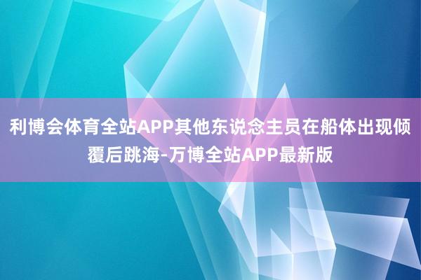 利博会体育全站APP其他东说念主员在船体出现倾覆后跳海-万博全站APP最新版