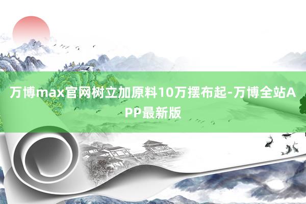 万博max官网树立加原料10万摆布起-万博全站APP最新版