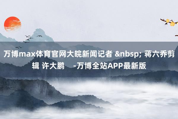 万博max体育官网大皖新闻记者 &nbsp; 蒋六乔剪辑 许大鹏    -万博全站APP最新版
