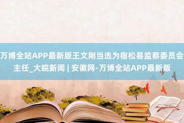 万博全站APP最新版王文刚当选为宿松县监察委员会主任_大皖新闻 | 安徽网-万博全站APP最新版