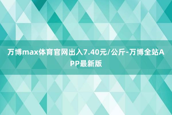 万博max体育官网出入7.40元/公斤-万博全站APP最新版