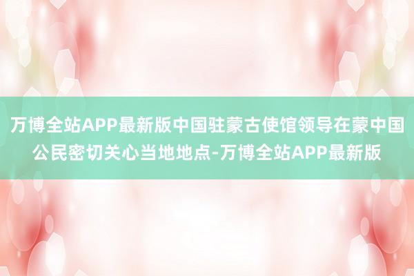 万博全站APP最新版中国驻蒙古使馆领导在蒙中国公民密切关心当地地点-万博全站APP最新版