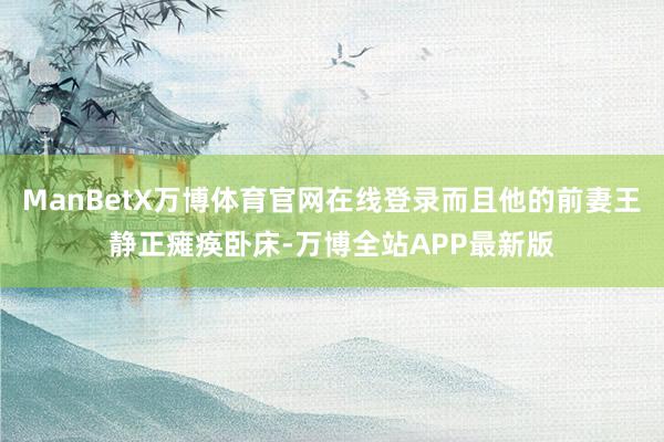 ManBetX万博体育官网在线登录而且他的前妻王静正瘫痪卧床-万博全站APP最新版