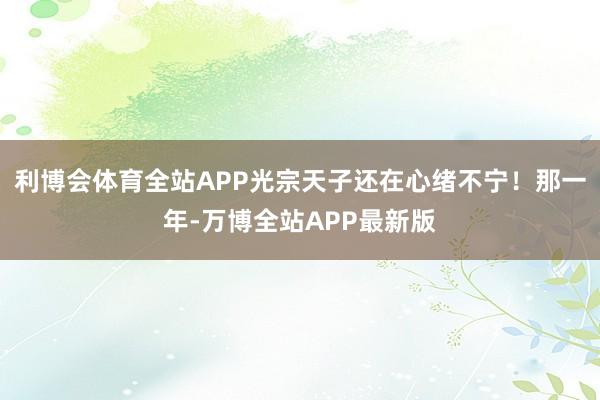 利博会体育全站APP光宗天子还在心绪不宁！那一年-万博全站APP最新版