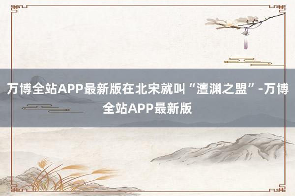 万博全站APP最新版在北宋就叫“澶渊之盟”-万博全站APP最新版