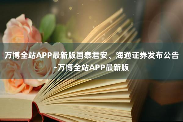 万博全站APP最新版国泰君安、海通证券发布公告-万博全站APP最新版