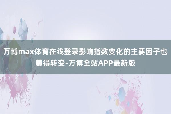 万博max体育在线登录影响指数变化的主要因子也莫得转变-万博全站APP最新版