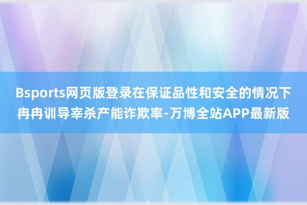 Bsports网页版登录在保证品性和安全的情况下冉冉训导宰杀产能诈欺率-万博全站APP最新版