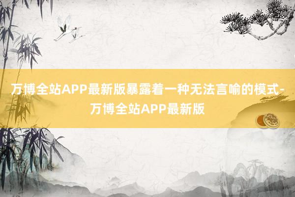 万博全站APP最新版暴露着一种无法言喻的模式-万博全站APP最新版