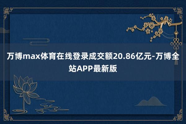 万博max体育在线登录成交额20.86亿元-万博全站APP最新版
