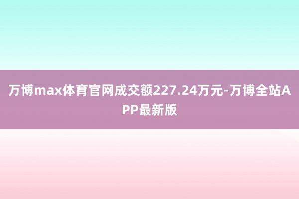 万博max体育官网成交额227.24万元-万博全站APP最新版