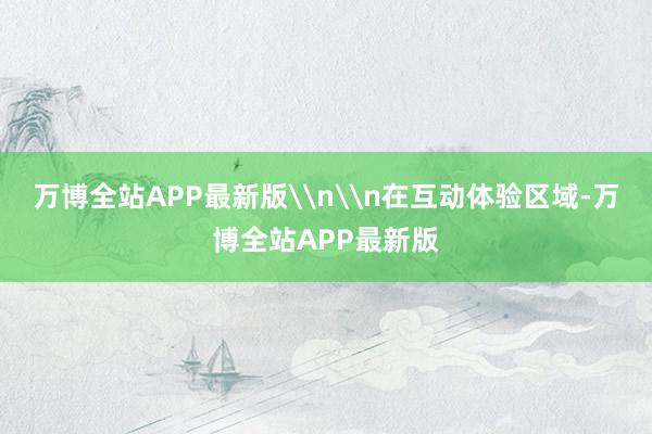 万博全站APP最新版\n\n在互动体验区域-万博全站APP最新版