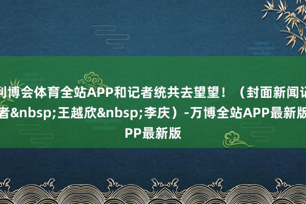 利博会体育全站APP和记者统共去望望！（封面新闻记者&nbsp;王越欣&nbsp;李庆）-万博全站APP最新版