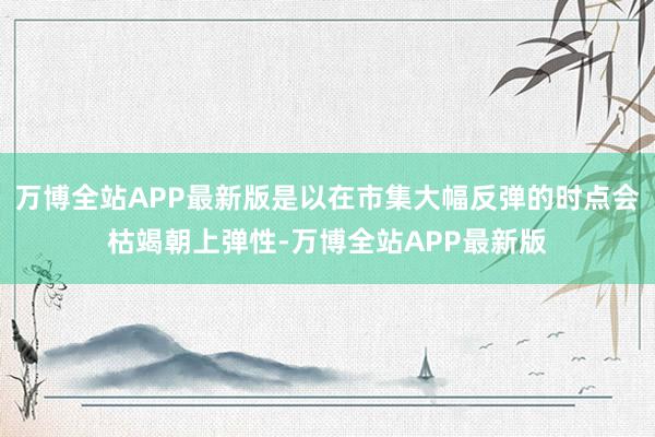 万博全站APP最新版是以在市集大幅反弹的时点会枯竭朝上弹性-万博全站APP最新版