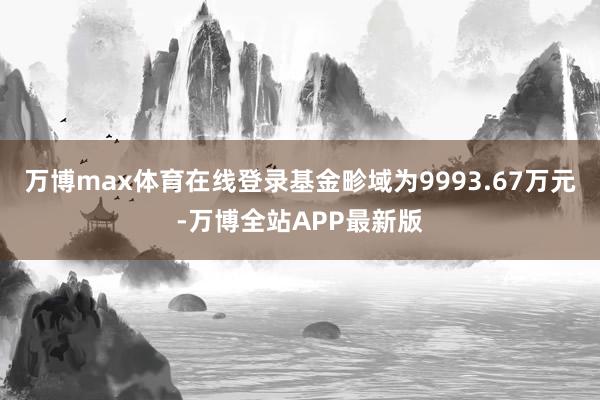 万博max体育在线登录基金畛域为9993.67万元-万博全站APP最新版
