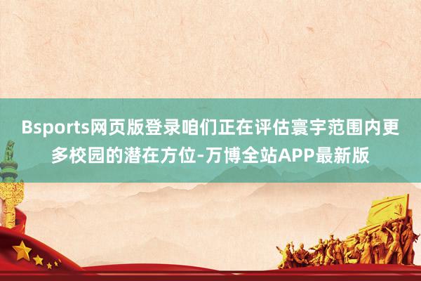 Bsports网页版登录咱们正在评估寰宇范围内更多校园的潜在方位-万博全站APP最新版