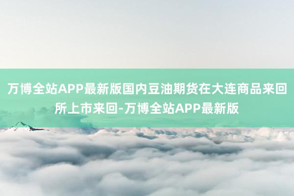 万博全站APP最新版国内豆油期货在大连商品来回所上市来回-万博全站APP最新版