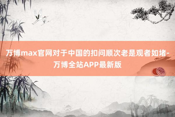 万博max官网对于中国的扣问顺次老是观者如堵-万博全站APP最新版