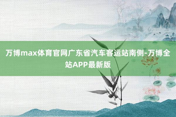 万博max体育官网广东省汽车客运站南侧-万博全站APP最新版