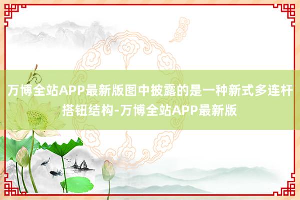 万博全站APP最新版图中披露的是一种新式多连杆搭钮结构-万博全站APP最新版