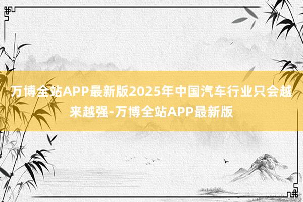 万博全站APP最新版2025年中国汽车行业只会越来越强-万博全站APP最新版
