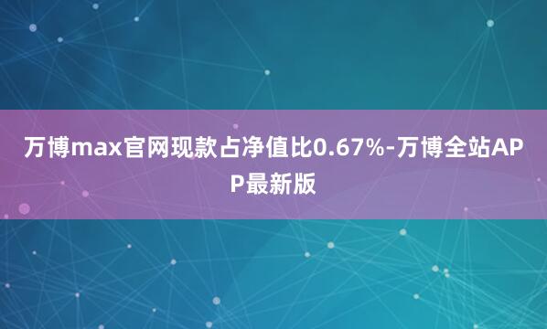 万博max官网现款占净值比0.67%-万博全站APP最新版