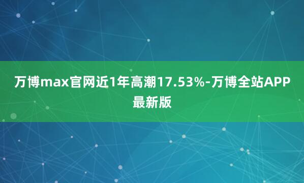 万博max官网近1年高潮17.53%-万博全站APP最新版