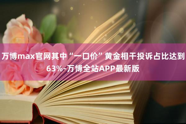 万博max官网其中“一口价”黄金相干投诉占比达到63%-万博全站APP最新版