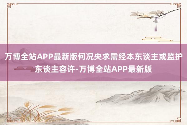 万博全站APP最新版何况央求需经本东谈主或监护东谈主容许-万博全站APP最新版