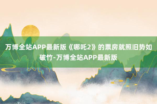万博全站APP最新版《哪吒2》的票房就照旧势如破竹-万博全站APP最新版