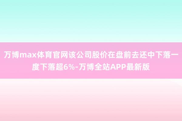 万博max体育官网该公司股价在盘前去还中下落一度下落超6%-万博全站APP最新版