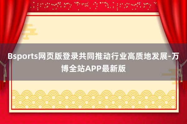 Bsports网页版登录共同推动行业高质地发展-万博全站APP最新版