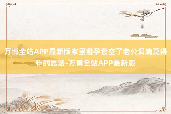 万博全站APP最新版家里避孕套空了老公涓滴莫得补的思法-万博全站APP最新版