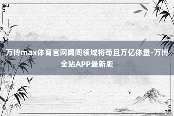 万博max体育官网阛阓领域将苟且万亿体量-万博全站APP最新版