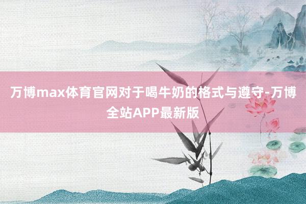 万博max体育官网对于喝牛奶的格式与遵守-万博全站APP最新版